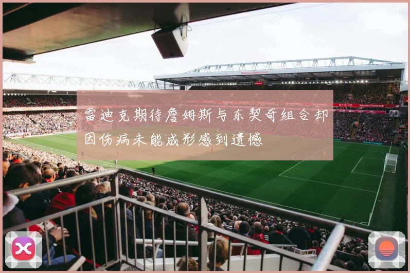 雷迪克期待詹姆斯与东契奇组合却因伤病未能成形感到遗憾