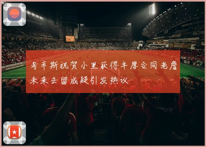 考辛斯祝贺小里获得丰厚合同老詹未来去留成疑引发热议