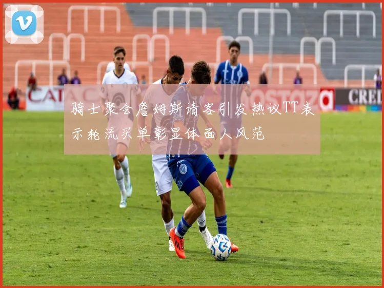 骑士聚会詹姆斯请客引发热议TT表示轮流买单彰显体面人风范