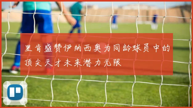 里肯盛赞伊纳西奥为同龄球员中的顶尖天才未来潜力无限