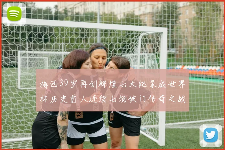 梅西39岁再创辉煌七大纪录成世界杯历史首人连续七场破门传奇之战