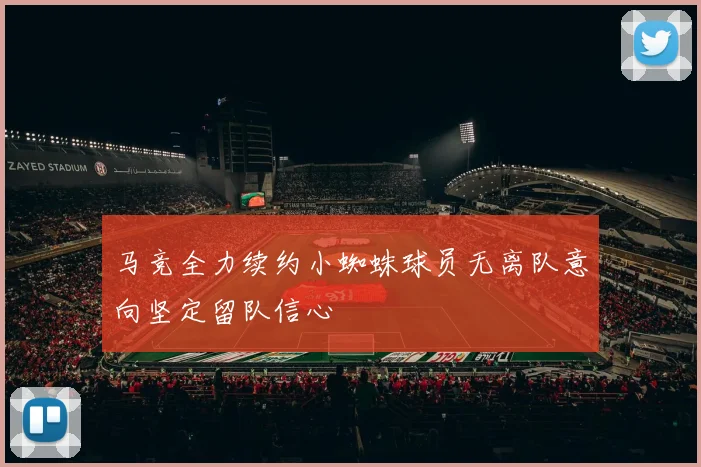 马竞全力续约小蜘蛛球员无离队意向坚定留队信心