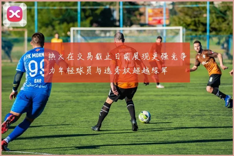 热火在交易截止日前展现更强竞争力年轻球员与选秀权超越绿军