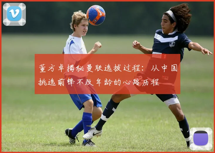 董方卓揭秘曼联选拔过程：从中国挑选前锋不改年龄的心路历程
