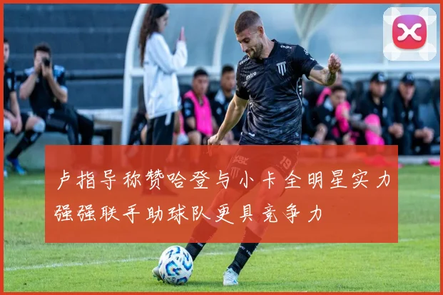 卢指导称赞哈登与小卡全明星实力强强联手助球队更具竞争力