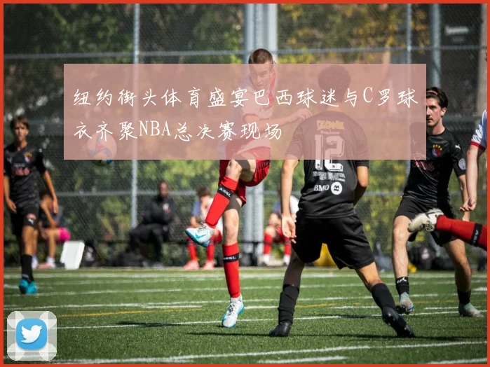纽约街头体育盛宴巴西球迷与C罗球衣齐聚NBA总决赛现场