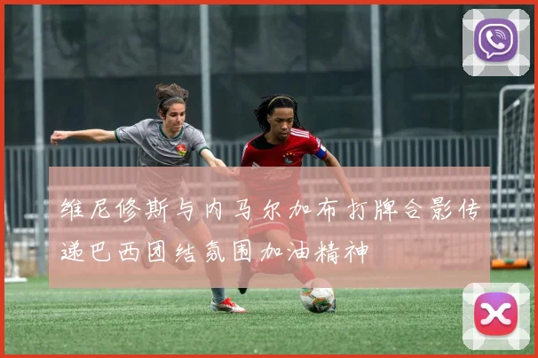 维尼修斯与内马尔加布打牌合影传递巴西团结氛围加油精神