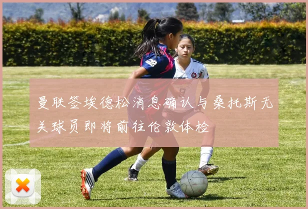 曼联签埃德松消息确认与桑托斯无关球员即将前往伦敦体检
