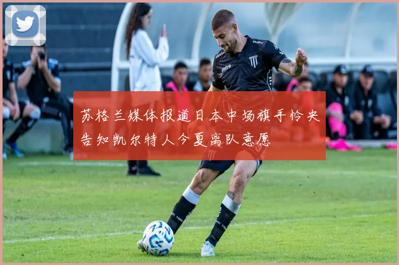 苏格兰媒体报道日本中场旗手怜央告知凯尔特人今夏离队意愿