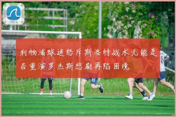 利物浦球迷怒斥斯洛特战术无能是否重演罗杰斯悲剧再陷困境