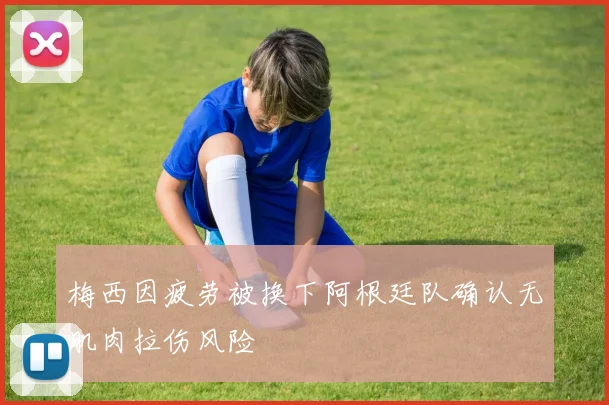 梅西因疲劳被换下阿根廷队确认无肌肉拉伤风险