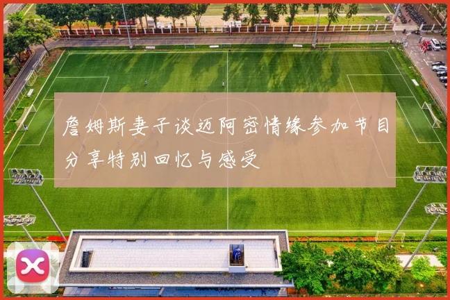 詹姆斯妻子谈迈阿密情缘参加节目分享特别回忆与感受