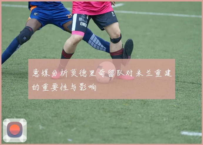 意媒分析莫德里奇留队对米兰重建的重要性与影响