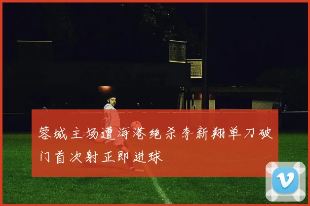 蓉城主场遭海港绝杀李新翔单刀破门首次射正即进球