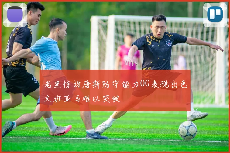老里惊讶唐斯防守能力OG表现出色文班亚马难以突破