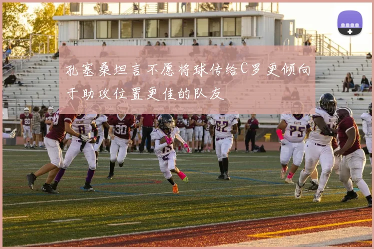 孔塞桑坦言不愿将球传给C罗更倾向于助攻位置更佳的队友