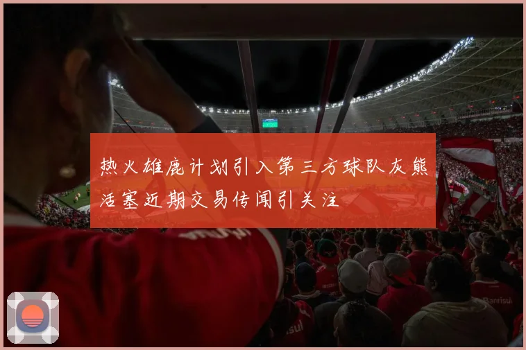 热火雄鹿计划引入第三方球队灰熊活塞近期交易传闻引关注