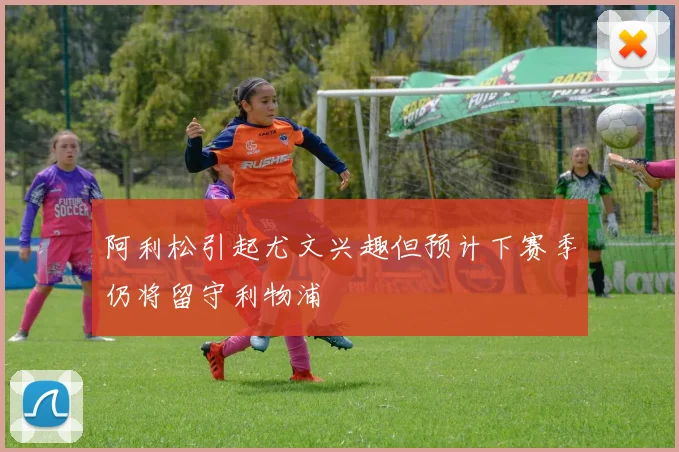 阿利松引起尤文兴趣但预计下赛季仍将留守利物浦