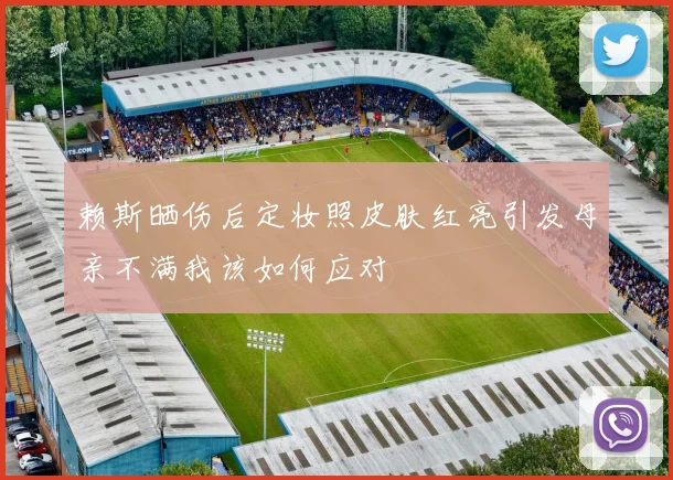 赖斯晒伤后定妆照皮肤红亮引发母亲不满我该如何应对