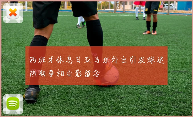 西班牙休息日亚马尔外出引发球迷热潮争相合影留念
