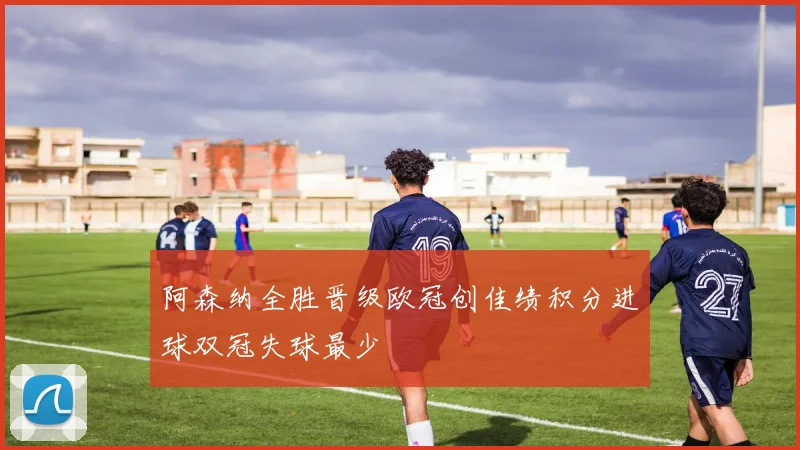 阿森纳全胜晋级欧冠创佳绩积分进球双冠失球最少