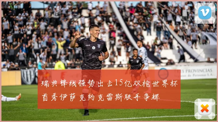 瑞典锋线强势出击15亿双枪世界杯首秀伊萨克约克雷斯联手争辉