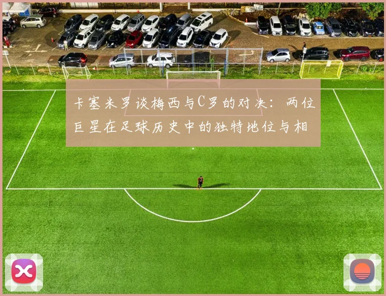卡塞米罗谈梅西与C罗的对决：两位巨星在足球历史中的独特地位与相互激励