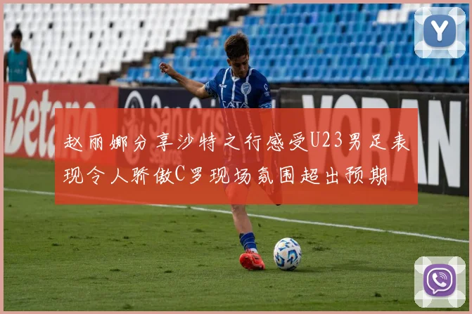 赵丽娜分享沙特之行感受U23男足表现令人骄傲C罗现场氛围超出预期