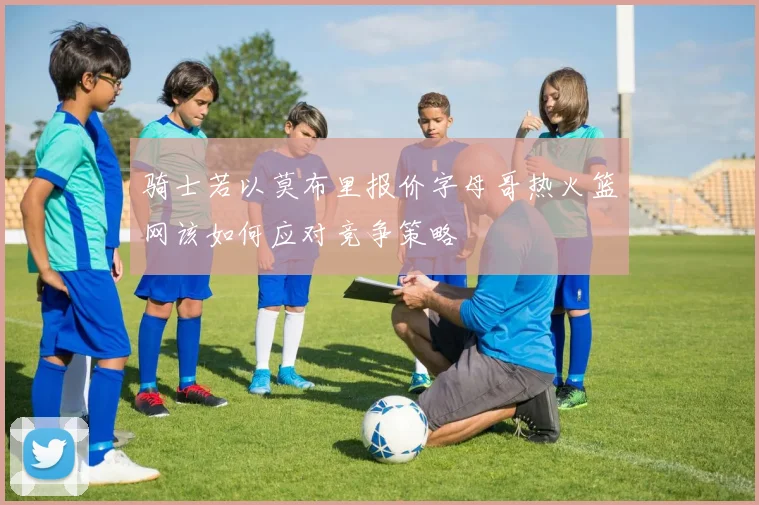 骑士若以莫布里报价字母哥热火篮网该如何应对竞争策略